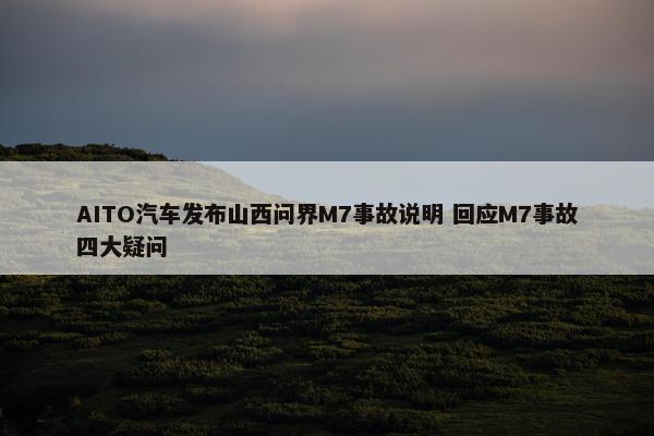 AITO汽车发布山西问界M7事故说明 回应M7事故四大疑问
